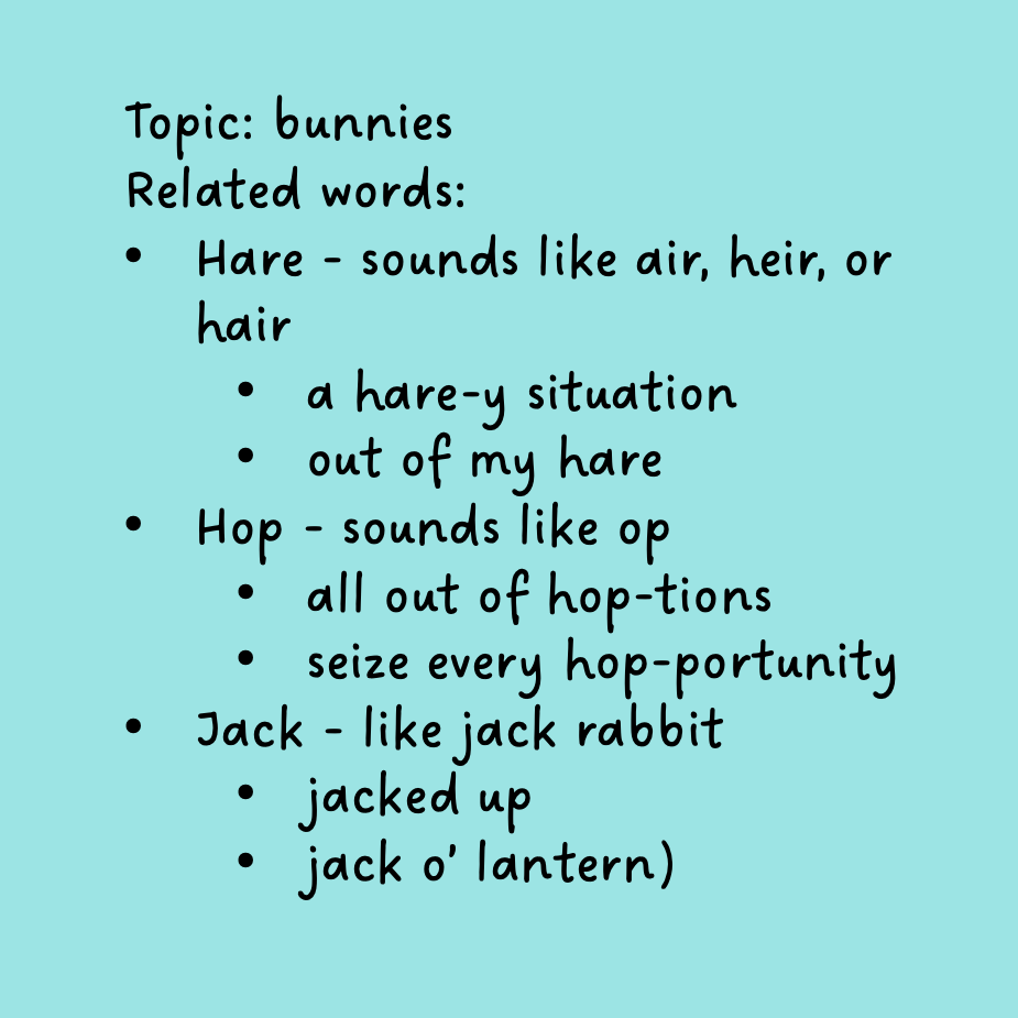 An image showing the following text:
Topic: bunnies
Related words:
Hare - sounds like air, heir, or hair
a hare-y situation
out of my hare
Hop - sounds like op
all out of hop-tions
seize every hop-portunity
Jack - like jack rabbit
jacked up
jack o’ lantern)